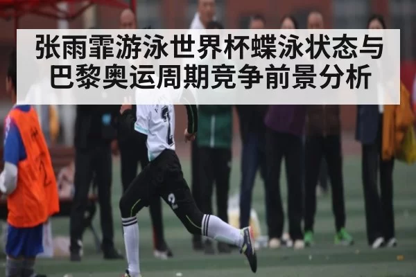 张雨霏游泳世界杯蝶泳状态与巴黎奥运周期竞争前景分析